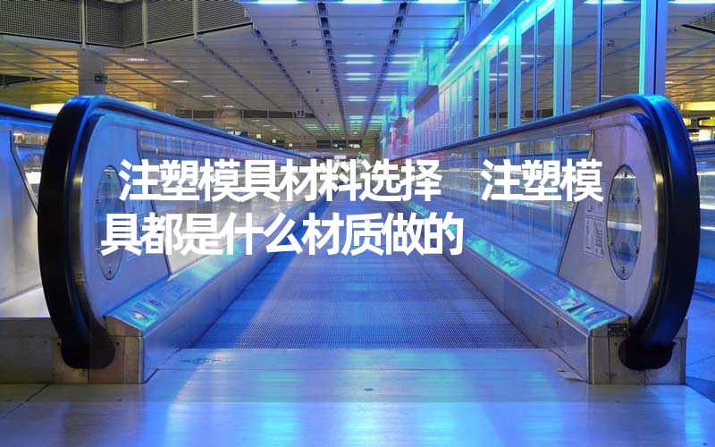 注塑模具材料选择 注塑模具都是什么材质做的